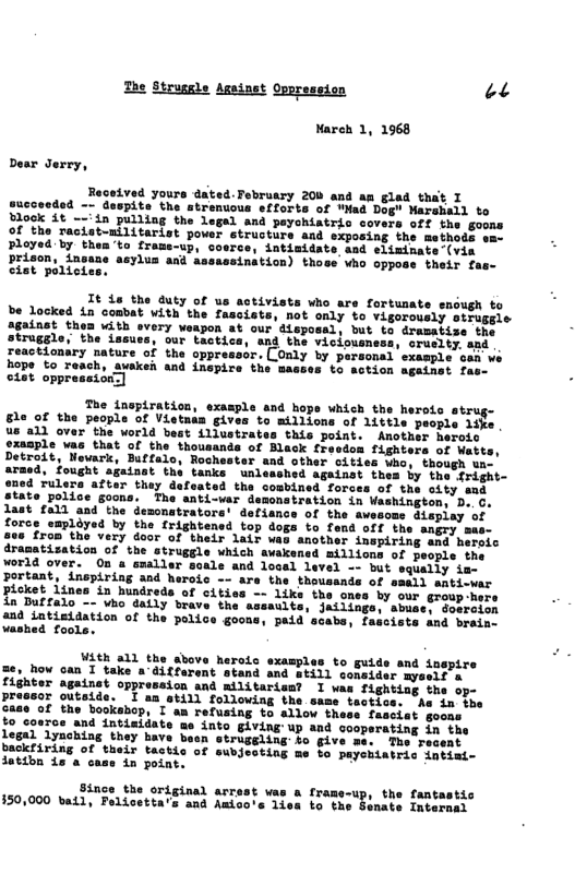 The Strugele Against Oppression 22  Mareh 1, 1968  succeeded -~ duspite the stremuous sfforts of WHad D ook 1t --’in pulling the legal and payohiatric Of the racist-nilitarist power etructure and Ployed by them’to frame-up, coerce, intimidate aad eliminate(via  d assassination) those who oppose their fas-  It 4s the duty of us activists who are fortunate envugh to be locked in combat with the fascists, not only to vigorously otrugsis against thea with every weapon at our dispossl, but to dramatise the struggle, the issues, our tactics, and the viciousness, cruclty. asd reactionary nature of the oppres Oaly by personal’example  hope to reach, auakei and inspire the masses to action againet £  The insptration, example and hops which the herots struge 8le of the people of Vietnam gives to millions of 1ittle people like Ue"a1d ovar”the uorid best L1iustrates this poiat. Anotbue berois ciasrlevma thatef the thousanas of Rack Cheeten fisntons of bete Detrait, lavark, Butfuio, Rochestsr sad other sities saee horeh s Tought aiuiet the tanke. unlsssbed Spainet shee by rhe irisht- 504 ulerd atier thay daluated the conbined.Forees of thy sty mah Stato police goons. Fhe sati-var Sasonstration in Veshingtos oo . 1ast 012 and’the dencnatentora’ defiancs of the avesoss Siopiey ot Toras it Trightonsd top dogs to fend.off she saptssn g s SR Ir 1022 Mok wrehar soepiring 28 boeeie dramatization of the strugele vhich swakened aiilions of Seope thr ¥orld over.” 0n o enalier soals and dosad Level o bet squats o Bortant, Lispiring and harote - are.the. theveants of sebhi ehtimar pieket Linou’in hindrede of e1ties - 1iks the gnes by sur Groep-ece Daea i, e inge, snae Sebrton 430 intieldation of the peliso geon scaba, fascists dnd breias vashed footer  With all the above heroic examples to guide and inspire me, how can I take a’different stand and Still consider myseif s fighter againet oppreseion and militaris? I was fighting the op- preasor outside. I am atill following the same tectics. Ae in the Gage of the bookehop, I am refusing to allow thess fasciat goons fo cosce and intiaidate me into giving up and cooperating in the legal lynching they bave besn struggling £o give me. The recent backfiring of their tactis of subjecting me fo payebiatric intimi- datibn 1s a case 4n point. A  Sénge the ortcinal arrest vas & frame-up, the fantastic 150,000 ba11, Felicetta’s and Amioore 1is o the Benete Imeoraes  